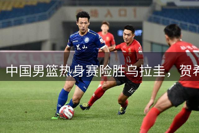 中国男篮热身赛险胜乌拉圭，贺希宁17分领衔全队