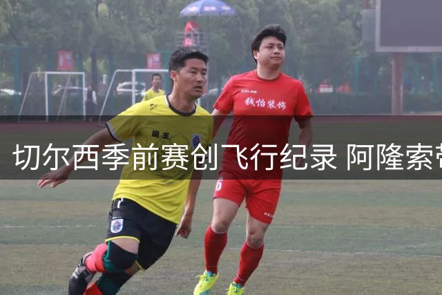 切尔西季前赛创飞行纪录 阿隆索带时差跑出职业级配速