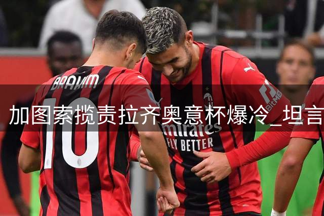 加图索揽责拉齐奥意杯爆冷 坦言需闭嘴实干