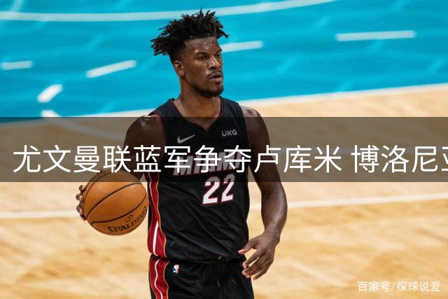 尤文曼联蓝军争夺卢库米 博洛尼亚今夏引援计划浮出水面