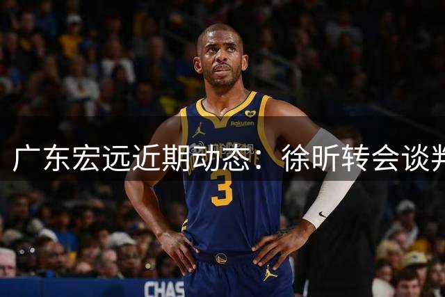 广东宏远近期动态：徐昕转会谈判进行中，徐杰带队轻取港队