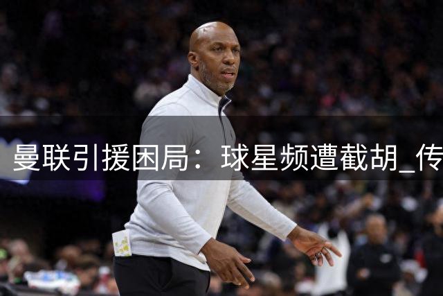 曼联引援困局：球星频遭截胡 传奇名宿直指病灶