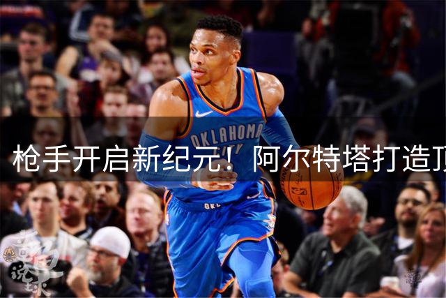 枪手开启新纪元！阿尔特塔打造顶级豪门引援策略曝光