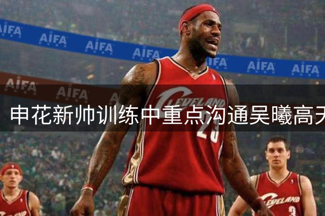 申花新帅训练中重点沟通吴曦高天意 京沪大战前频现亲密互动