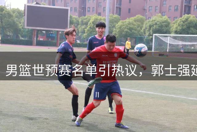 男篮世预赛名单引热议，郭士强延续用人思路引质疑