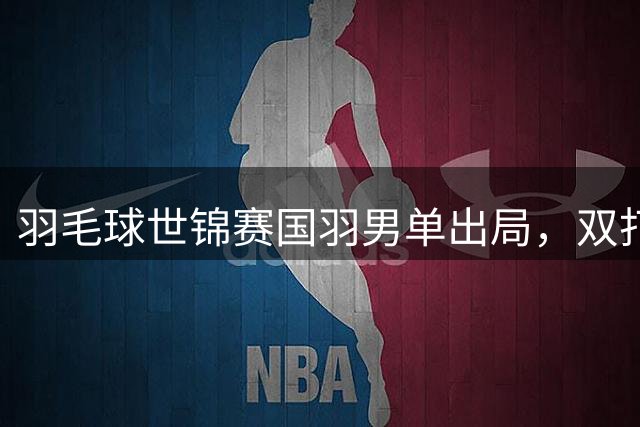 羽毛球世锦赛国羽男单出局，双打全线告捷
