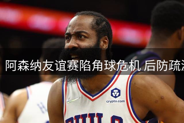阿森纳友谊赛陷角球危机 后防疏漏遭贝蒂斯闪电破门
