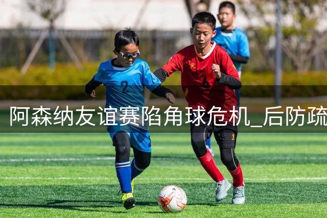 阿森纳友谊赛陷角球危机 后防疏漏遭贝蒂斯闪电破门