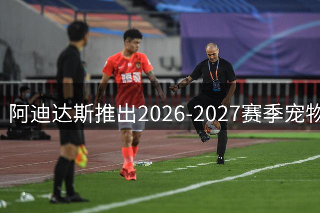阿迪达斯推出2026-2027赛季宠物球衣系列 皇马曼联利物浦款率先上市